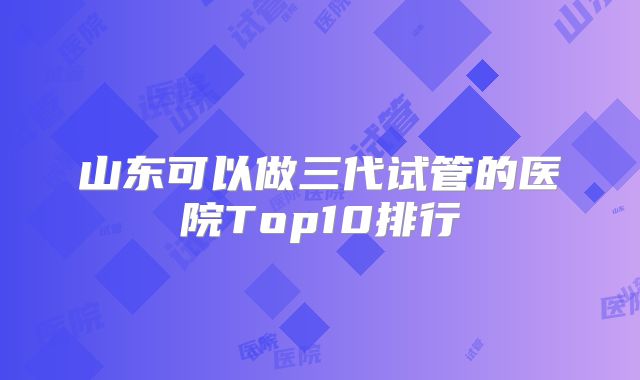 山东可以做三代试管的医院Top10排行