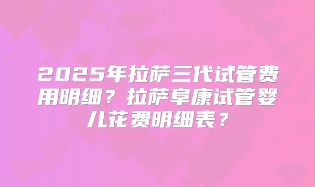 2025年拉萨三代试管费用明细？拉萨阜康试管婴儿花费明细表？