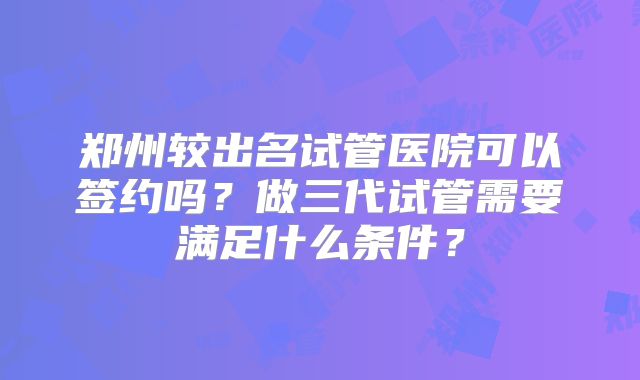 郑州较出名试管医院可以签约吗？做三代试管需要满足什么条件？