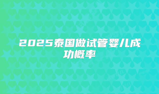 2025泰国做试管婴儿成功概率
