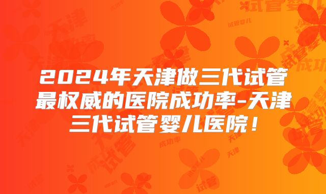 2024年天津做三代试管最权威的医院成功率-天津三代试管婴儿医院！