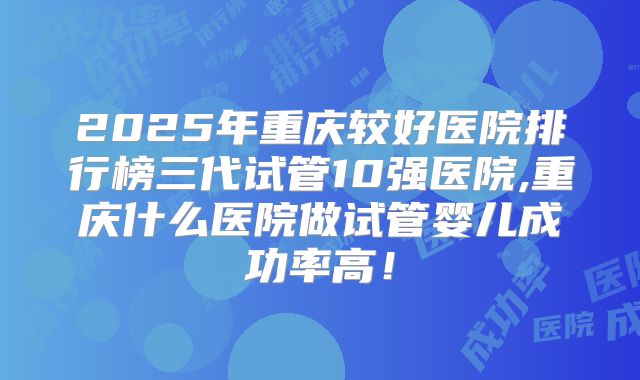 2025年重庆较好医院排行榜三代试管10强医院,重庆什么医院做试管婴儿成功率高!