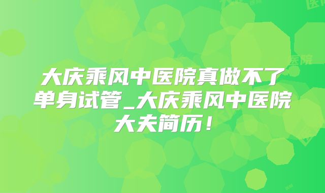 大庆乘风中医院真做不了单身试管_大庆乘风中医院大夫简历！