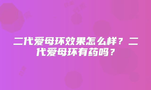 二代爱母环效果怎么样？二代爱母环有药吗？