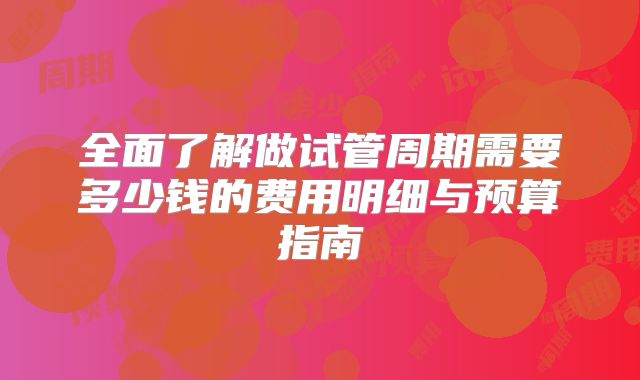全面了解做试管周期需要多少钱的费用明细与预算指南