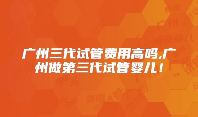 广州三代试管费用高吗,广州做第三代试管婴儿！