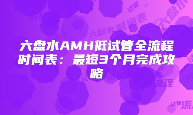 六盘水AMH低试管全流程时间表：最短3个月完成攻略