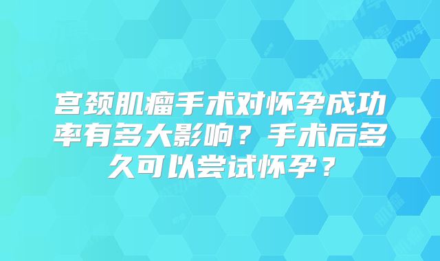 宫颈肌瘤手术对怀孕成功率有多大影响？手术后多久可以尝试怀孕？