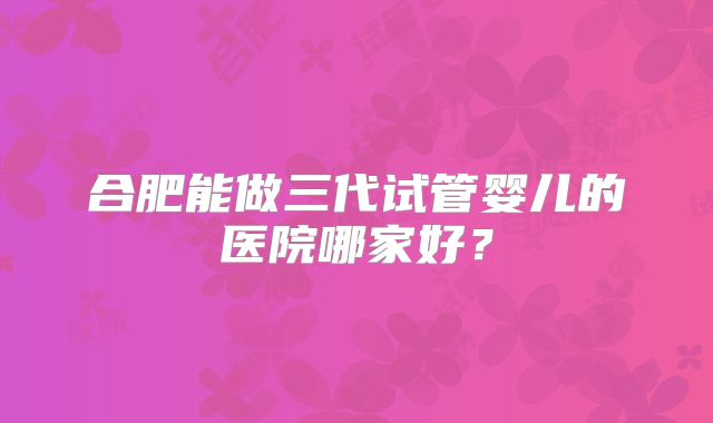 合肥能做三代试管婴儿的医院哪家好？