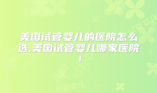 美国试管婴儿的医院怎么选,美国试管婴儿哪家医院！