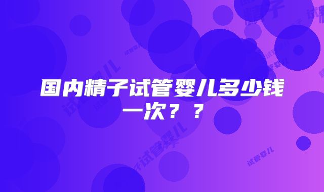 国内精子试管婴儿多少钱一次？？