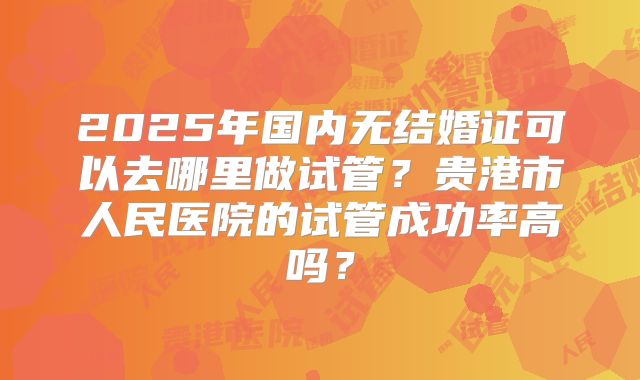 2025年国内无结婚证可以去哪里做试管?贵港市人民医院的试管成功率高吗?