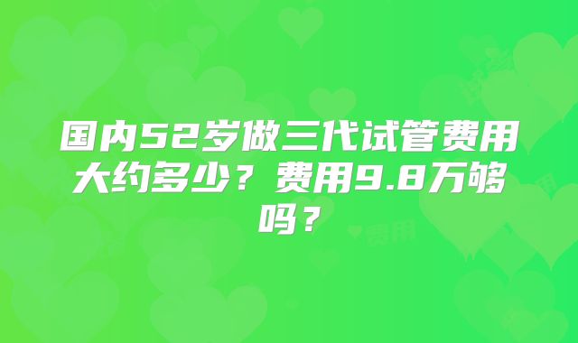 国内52岁做三代试管费用大约多少？费用9.8万够吗？