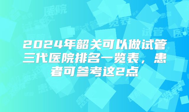 2024年韶关可以做试管三代医院排名一览表，患者可参考这2点