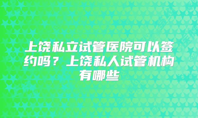 上饶私立试管医院可以签约吗?上饶私人试管机构有哪些