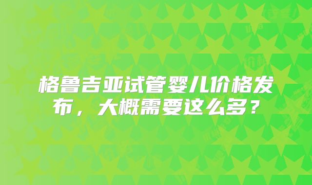 格鲁吉亚试管婴儿价格发布，大概需要这么多？