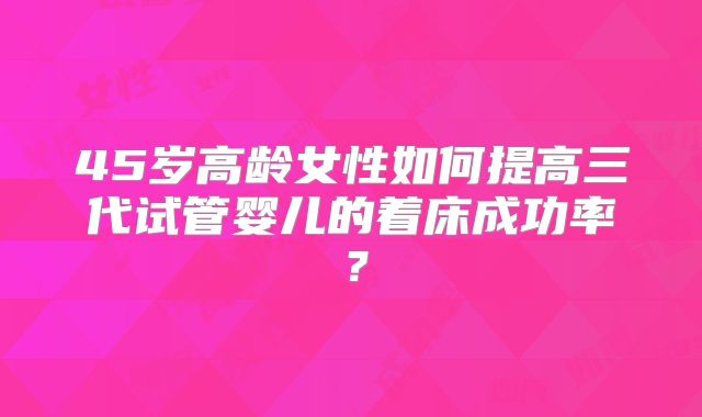 45岁高龄女性如何提高三代试管婴儿的着床成功率?