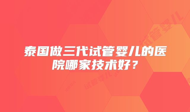 泰国做三代试管婴儿的医院哪家技术好？