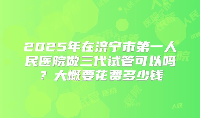 2025年在济宁市第一人民医院做三代试管可以吗？大概要花费多少钱