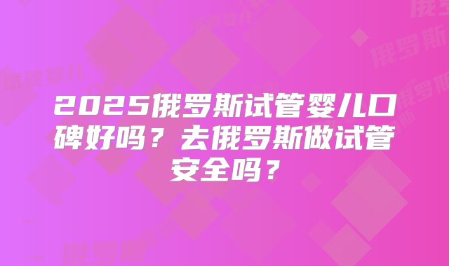 2025俄罗斯试管婴儿口碑好吗?去俄罗斯做试管安全吗?
