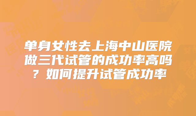 单身女性去上海中山医院做三代试管的成功率高吗？如何提升试管成功率