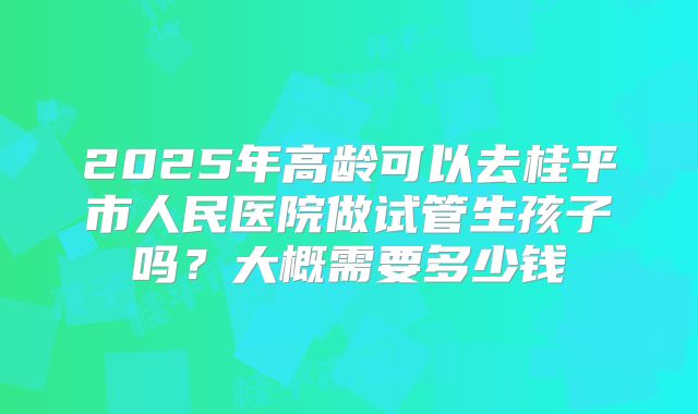 2025年高龄可以去桂平市人民医院做试管生孩子吗？大概需要多少钱