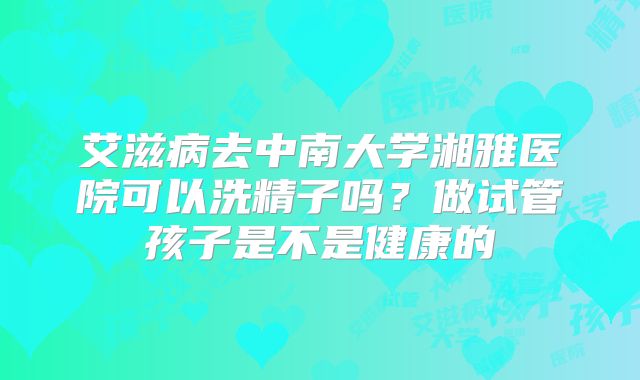 艾滋病去中南大学湘雅医院可以洗精子吗?做试管孩子是不是健康的
