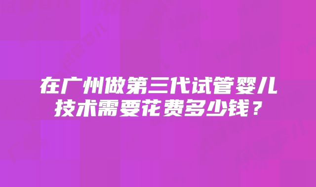 在广州做第三代试管婴儿技术需要花费多少钱？