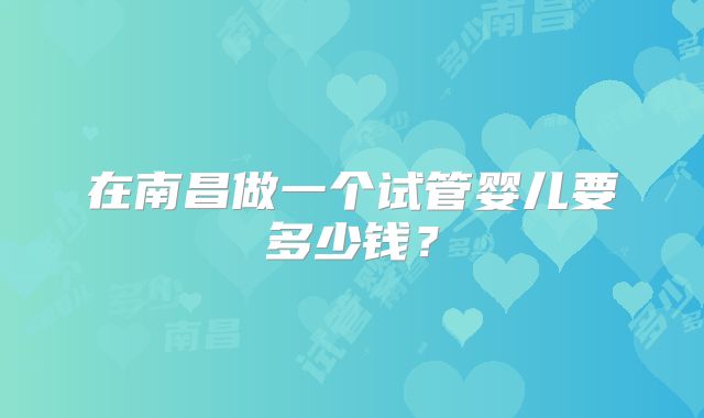 在南昌做一个试管婴儿要多少钱?