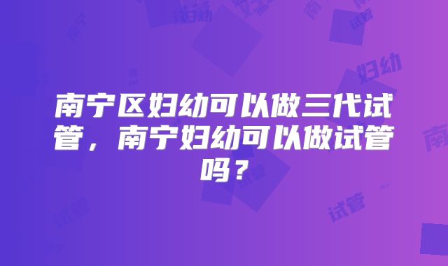 南宁区妇幼可以做三代试管，南宁妇幼可以做试管吗？
