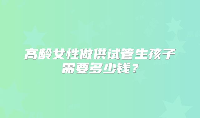 高龄女性做供试管生孩子需要多少钱?