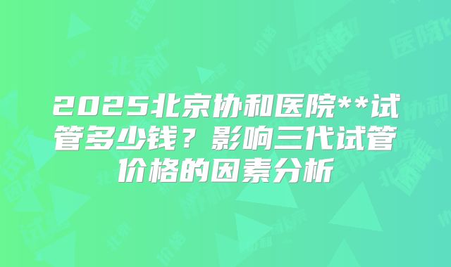 2025北京协和医院**试管多少钱？影响三代试管价格的因素分析