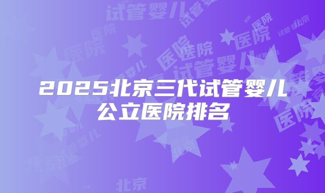 2025北京三代试管婴儿公立医院排名