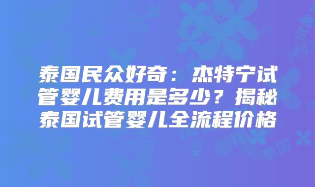 泰国民众好奇：杰特宁试管婴儿费用是多少？揭秘泰国试管婴儿全流程价格