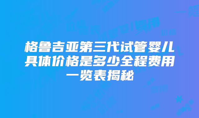 格鲁吉亚第三代试管婴儿具体价格是多少全程费用一览表揭秘