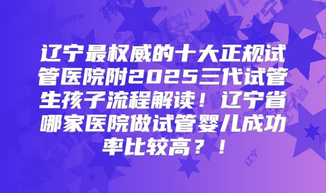 辽宁最权威的十大正规试管医院附2025三代试管生孩子流程解读！辽宁省哪家医院做试管婴儿成功率比较高？！