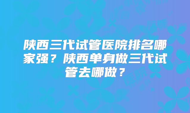 陕西三代试管医院排名哪家强?陕西单身做三代试管去哪做?