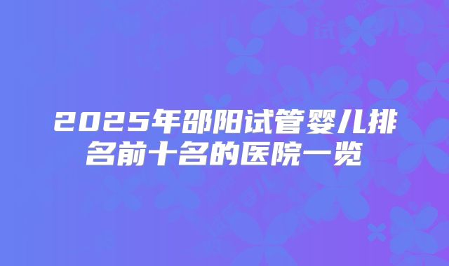 2025年邵阳试管婴儿排名前十名的医院一览