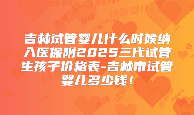 吉林试管婴儿什么时候纳入医保附2025三代试管生孩子价格表-吉林市试管婴儿多少钱!