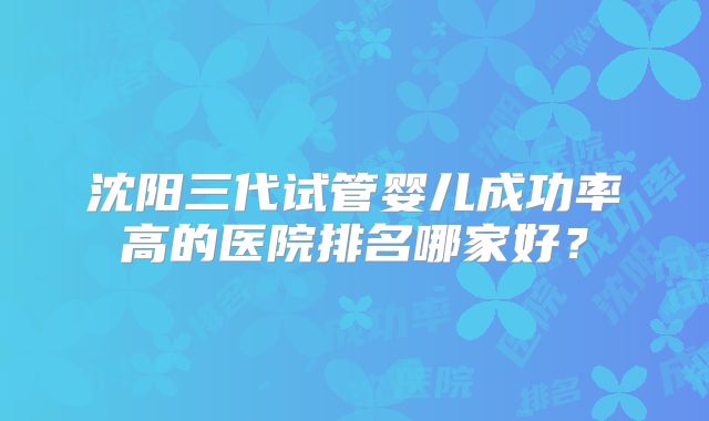 沈阳三代试管婴儿成功率高的医院排名哪家好？