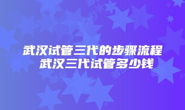 武汉试管三代的步骤流程 武汉三代试管多少钱