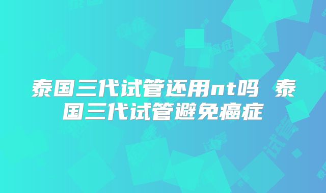 泰国三代试管还用nt吗 泰国三代试管避免癌症