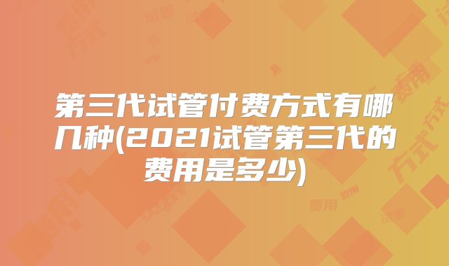 第三代试管付费方式有哪几种(2021试管第三代的费用是多少)