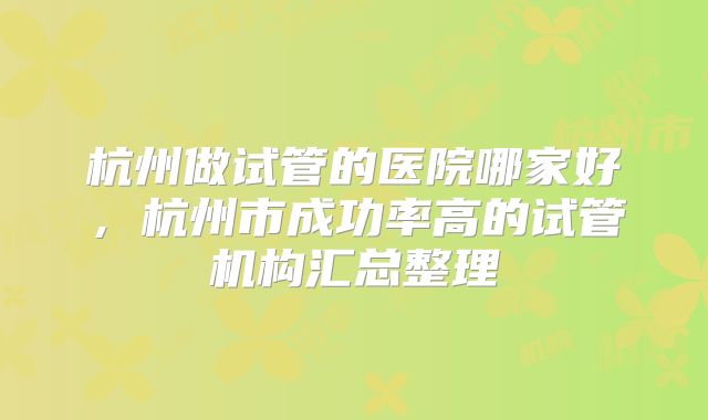 杭州做试管的医院哪家好，杭州市成功率高的试管机构汇总整理