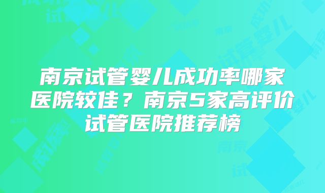 南京试管婴儿成功率哪家医院较佳？南京5家高评价试管医院推荐榜