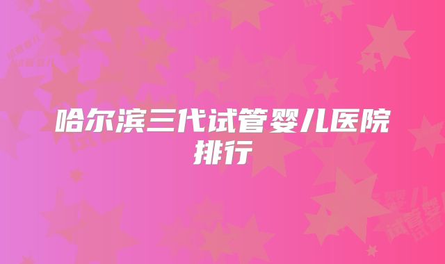 哈尔滨三代试管婴儿医院排行