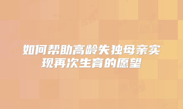 如何帮助高龄失独母亲实现再次生育的愿望