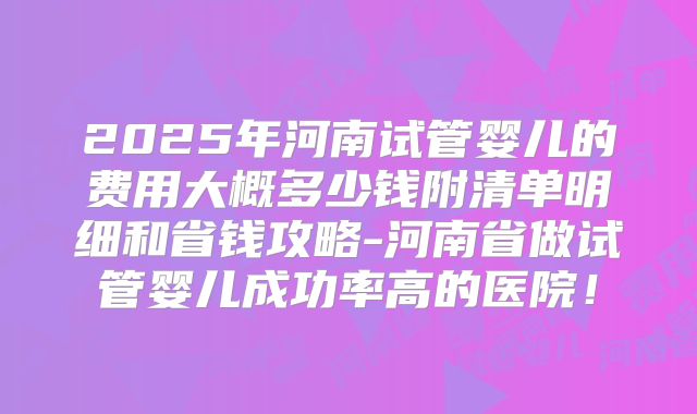 2025年河南试管婴儿的费用大概多少钱附清单明细和省钱攻略-河南省做试管婴儿成功率高的医院！