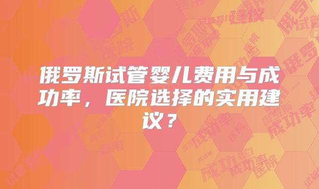 俄罗斯试管婴儿费用与成功率，医院选择的实用建议？