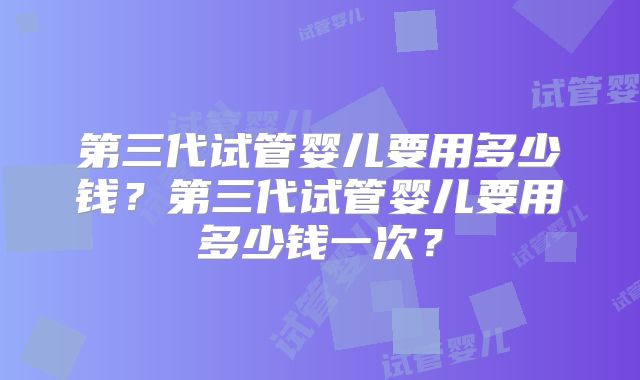 第三代试管婴儿要用多少钱？第三代试管婴儿要用多少钱一次？